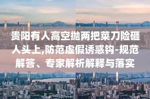 貴陽有人高空拋兩把菜刀險(xiǎn)砸人頭上,防范虛假誘惑鉤-規(guī)范解答、專家解析解釋與落實(shí)