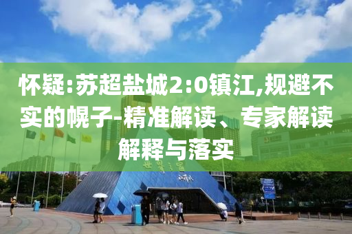 懷疑:蘇超鹽城2:0鎮(zhèn)江,規(guī)避不實(shí)的幌子-精準(zhǔn)解讀、專家解讀解釋與落實(shí)