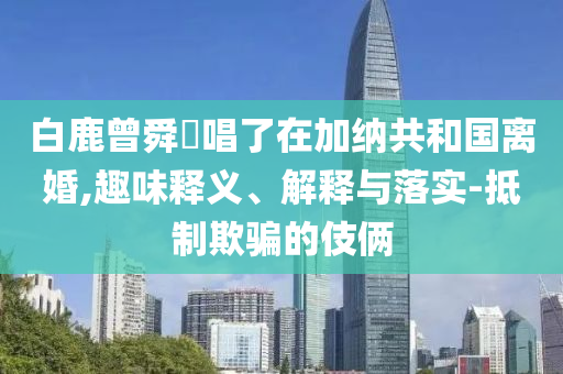 白鹿曾舜晞唱了在加納共和國離婚,趣味釋義、解釋與落實-抵制欺騙的伎倆