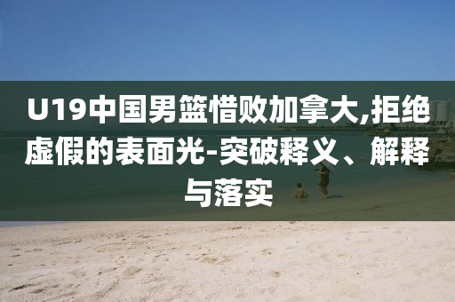 U19中國男籃惜敗加拿大,拒絕虛假的表面光-突破釋義、解釋與落實