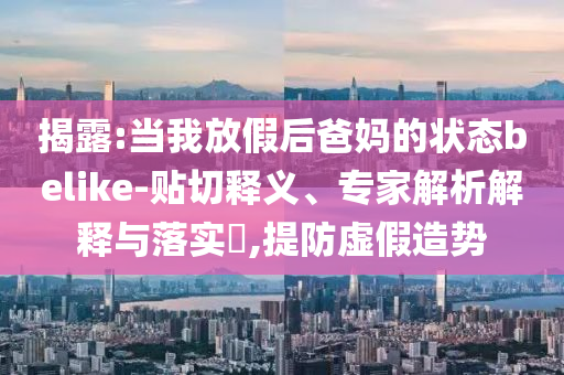 揭露:當(dāng)我放假后爸媽的狀態(tài)belike-貼切釋義、專家解析解釋與落實?,提防虛假造勢