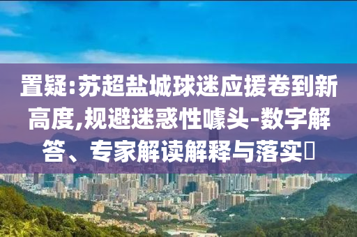 置疑:蘇超鹽城球迷應(yīng)援卷到新高度,規(guī)避迷惑性噱頭-數(shù)字解答、專家解讀解釋與落實?