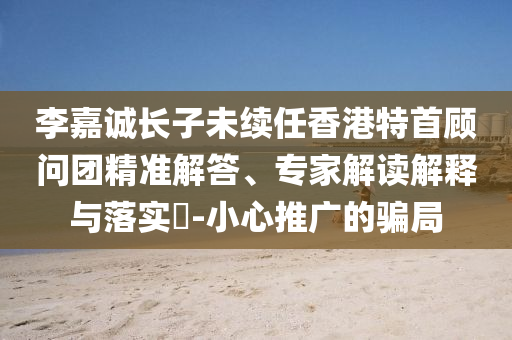 李嘉誠長子未續(xù)任香港特首顧問團(tuán)精準(zhǔn)解答、專家解讀解釋與落實?-小心推廣的騙局