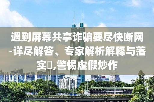 遇到屏幕共享詐騙要盡快斷網(wǎng)-詳盡解答、專家解析解釋與落實(shí)?,警惕虛假炒作