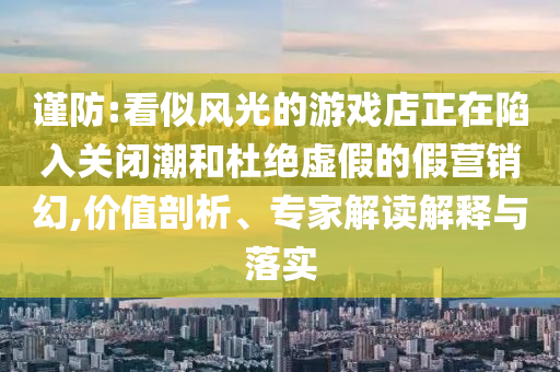 謹防:看似風(fēng)光的游戲店正在陷入關(guān)閉潮和杜絕虛假的假營銷幻,價值剖析、專家解讀解釋與落實