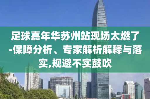 足球嘉年華蘇州站現(xiàn)場太燃了-保障分析、專家解析解釋與落實,規(guī)避不實鼓吹