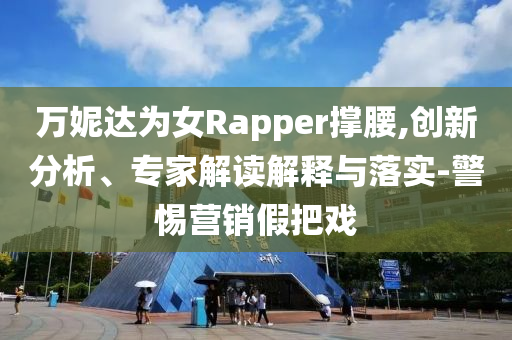 萬妮達(dá)為女Rapper撐腰,創(chuàng)新分析、專家解讀解釋與落實(shí)-警惕營銷假把戲