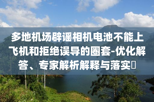 多地機(jī)場辟謠相機(jī)電池不能上飛機(jī)和拒絕誤導(dǎo)的圈套-優(yōu)化解答、專家解析解釋與落實?