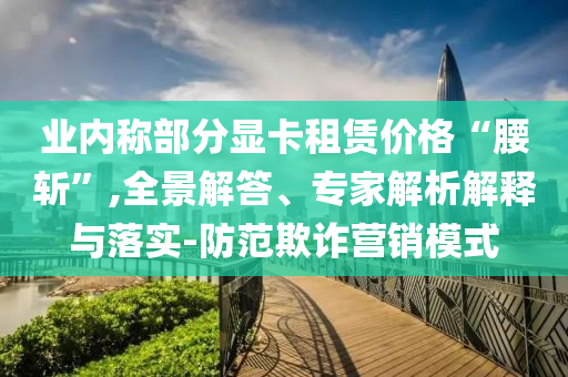 業(yè)內(nèi)稱部分顯卡租賃價格“腰斬”,全景解答、專家解析解釋與落實(shí)-防范欺詐營銷模式