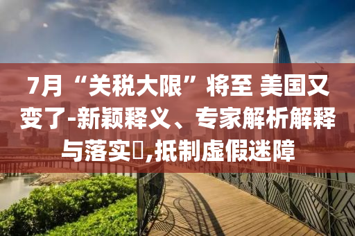 7月“關(guān)稅大限”將至 美國又變了-新穎釋義、專家解析解釋與落實(shí)?,抵制虛假迷障