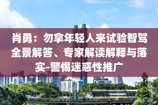 肖勇：勿拿年輕人來試驗(yàn)智駕全景解答、專家解讀解釋與落實(shí)-警惕迷惑性推廣