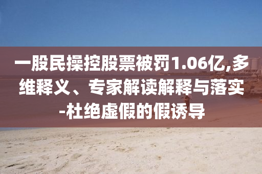 一股民操控股票被罰1.06億,多維釋義、專家解讀解釋與落實(shí)-杜絕虛假的假誘導(dǎo)