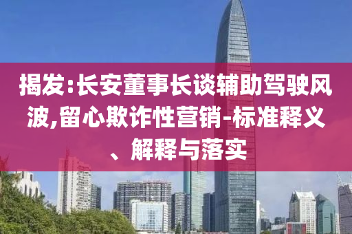 揭發(fā):長(zhǎng)安董事長(zhǎng)談?shì)o助駕駛風(fēng)波,留心欺詐性營(yíng)銷-標(biāo)準(zhǔn)釋義、解釋與落實(shí)