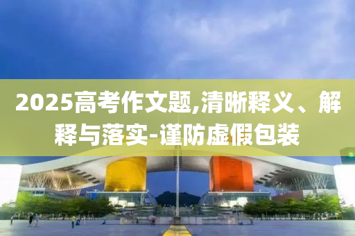2025高考作文題,清晰釋義、解釋與落實(shí)-謹(jǐn)防虛假包裝