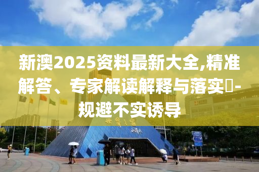 新澳2025資料最新大全,精準解答、專家解讀解釋與落實?-規(guī)避不實誘導