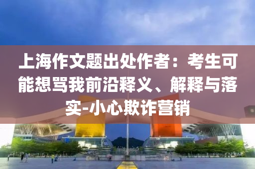 上海作文題出處作者：考生可能想罵我前沿釋義、解釋與落實(shí)-小心欺詐營(yíng)銷