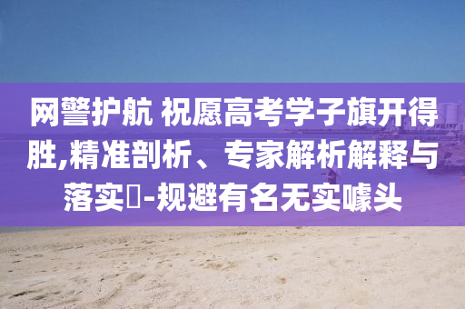 網(wǎng)警護(hù)航 祝愿高考學(xué)子旗開得勝,精準(zhǔn)剖析、專家解析解釋與落實?-規(guī)避有名無實噱頭