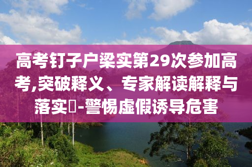 高考釘子戶梁實第29次參加高考,突破釋義、專家解讀解釋與落實?-警惕虛假誘導危害