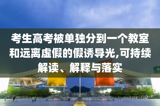 考生高考被單獨分到一個教室和遠離虛假的假誘導光,可持續(xù)解讀、解釋與落實