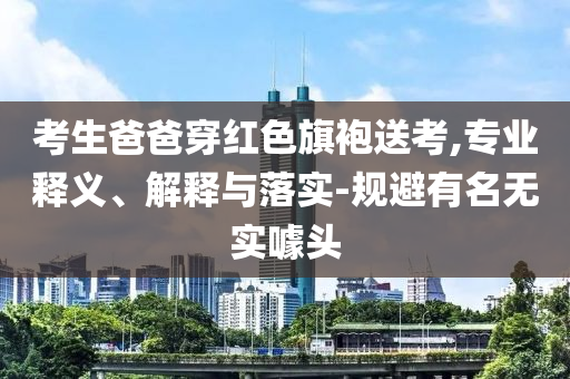 考生爸爸穿紅色旗袍送考,專業(yè)釋義、解釋與落實-規(guī)避有名無實噱頭