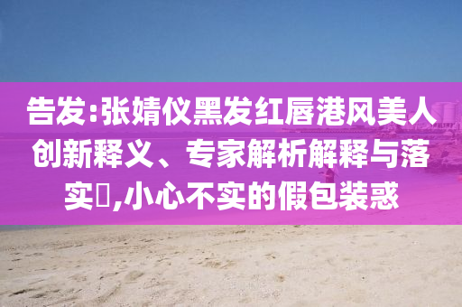 告發(fā):張婧儀黑發(fā)紅唇港風(fēng)美人創(chuàng)新釋義、專家解析解釋與落實?,小心不實的假包裝惑