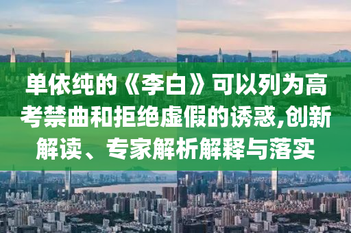 單依純的《李白》可以列為高考禁曲和拒絕虛假的誘惑,創(chuàng)新解讀、專家解析解釋與落實