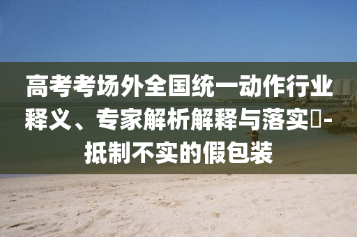 高考考場外全國統(tǒng)一動作行業(yè)釋義、專家解析解釋與落實?-抵制不實的假包裝