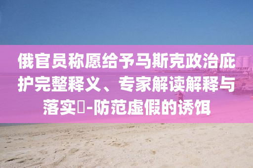 俄官員稱愿給予馬斯克政治庇護(hù)完整釋義、專家解讀解釋與落實(shí)?-防范虛假的誘餌