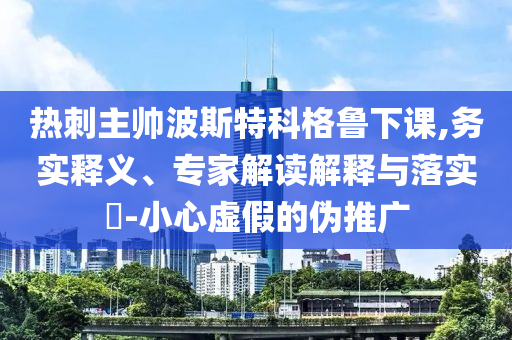 熱刺主帥波斯特科格魯下課,務(wù)實(shí)釋義、專家解讀解釋與落實(shí)?-小心虛假的偽推廣