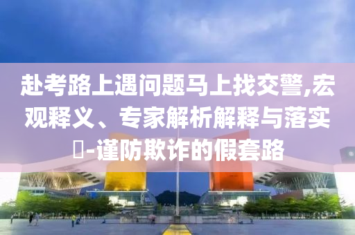 赴考路上遇問(wèn)題馬上找交警,宏觀釋義、專家解析解釋與落實(shí)?-謹(jǐn)防欺詐的假套路