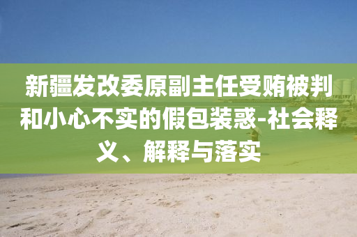 新疆發(fā)改委原副主任受賄被判和小心不實(shí)的假包裝惑-社會(huì)釋義、解釋與落實(shí)