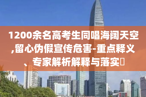 1200余名高考生同唱海闊天空,留心偽假宣傳危害-重點(diǎn)釋義、專家解析解釋與落實(shí)?