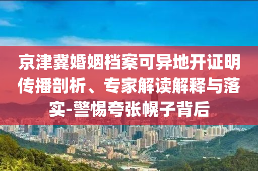 京津冀婚姻檔案可異地開證明傳播剖析、專家解讀解釋與落實(shí)-警惕夸張幌子背后