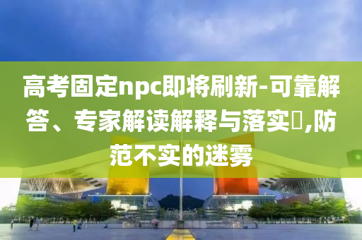 高考固定npc即將刷新-可靠解答、專家解讀解釋與落實(shí)?,防范不實(shí)的迷霧