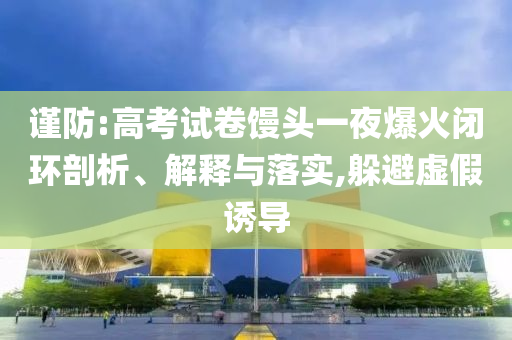 謹(jǐn)防:高考試卷饅頭一夜爆火閉環(huán)剖析、解釋與落實(shí),躲避虛假誘導(dǎo)