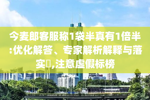 今麥郎客服稱1袋半真有1倍半:優(yōu)化解答、專家解析解釋與落實(shí)?,注意虛假標(biāo)榜