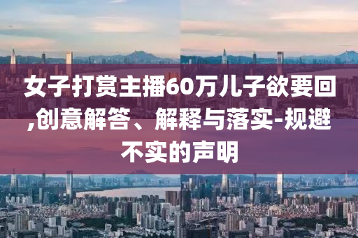女子打賞主播60萬兒子欲要回,創(chuàng)意解答、解釋與落實(shí)-規(guī)避不實(shí)的聲明