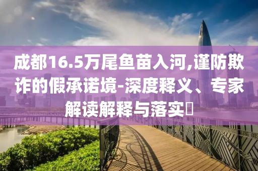 成都16.5萬尾魚苗入河,謹(jǐn)防欺詐的假承諾境-深度釋義、專家解讀解釋與落實(shí)?