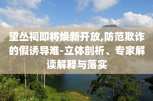 望叢祠即將煥新開放,防范欺詐的假誘導(dǎo)難-立體剖析、專家解讀解釋與落實(shí)