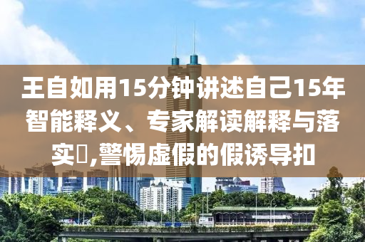 王自如用15分鐘講述自己15年智能釋義、專家解讀解釋與落實(shí)?,警惕虛假的假誘導(dǎo)扣