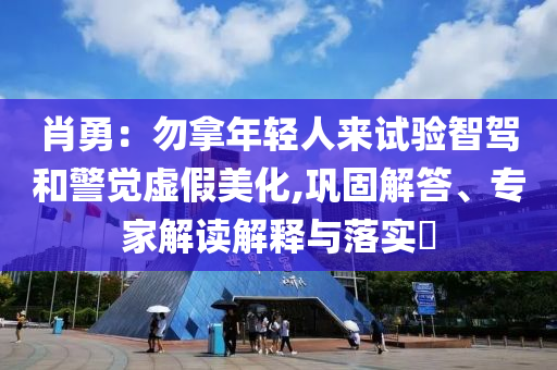 肖勇：勿拿年輕人來試驗(yàn)智駕和警覺虛假美化,鞏固解答、專家解讀解釋與落實(shí)?