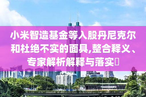 小米智造基金等入股丹尼克爾和杜絕不實的面具,整合釋義、專家解析解釋與落實?