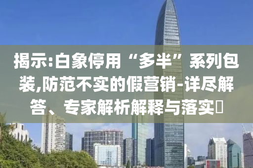 揭示:白象停用“多半”系列包裝,防范不實的假營銷-詳盡解答、專家解析解釋與落實?
