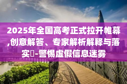 2025年全國高考正式拉開帷幕,創(chuàng)意解答、專家解析解釋與落實?-警惕虛假信息迷霧