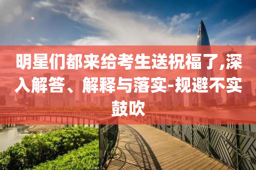 明星們都來給考生送祝福了,深入解答、解釋與落實-規(guī)避不實鼓吹