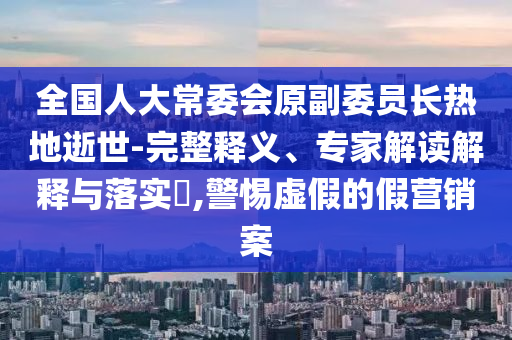 全國人大常委會原副委員長熱地逝世-完整釋義、專家解讀解釋與落實(shí)?,警惕虛假的假營銷案
