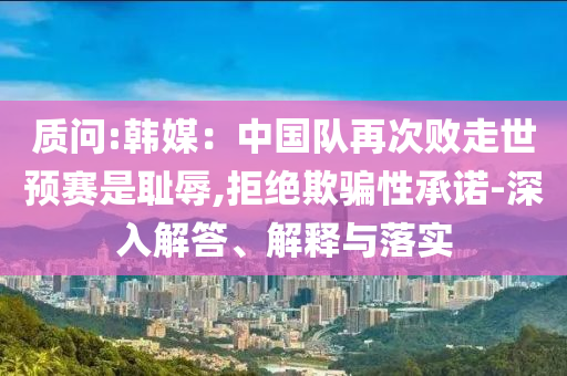 質(zhì)問:韓媒：中國隊(duì)再次敗走世預(yù)賽是恥辱,拒絕欺騙性承諾-深入解答、解釋與落實(shí)