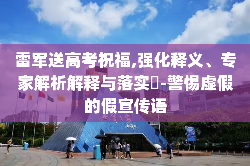 雷軍送高考祝福,強(qiáng)化釋義、專家解析解釋與落實(shí)?-警惕虛假的假宣傳語