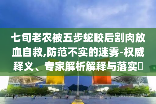 七旬老農被五步蛇咬后割肉放血自救,防范不實的迷霧-權威釋義、專家解析解釋與落實?