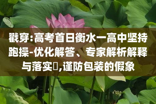 戳穿:高考首日衡水一高中堅(jiān)持跑操-優(yōu)化解答、專家解析解釋與落實(shí)?,謹(jǐn)防包裝的假象